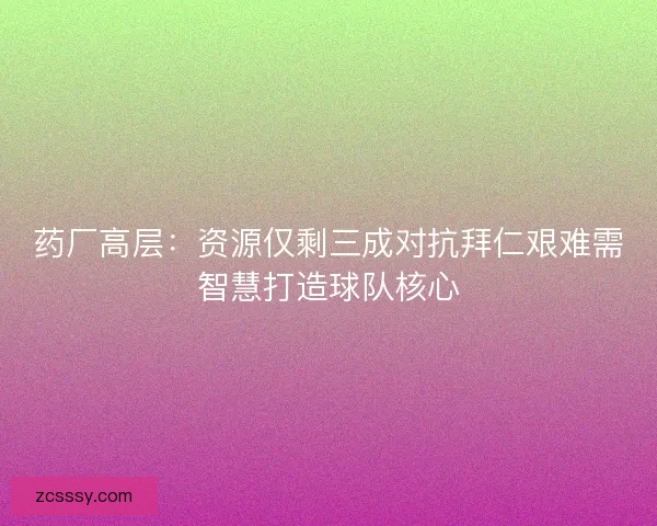 藥廠高層：資源僅剩三成對抗拜仁艱難需智慧打造球隊核心