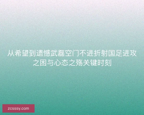 從希望到遺憾武磊空門不進折射國足進攻之困與心態之殤關鍵時刻