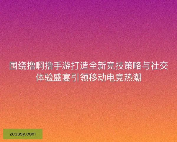 圍繞擼啊擼手游打造全新競技策略與社交體驗盛宴引領移動電競熱潮
