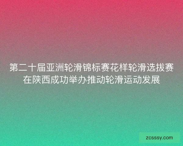 第二十届亚洲轮滑锦标赛花样轮滑选拔赛在陕西成功举办推动轮滑运动发展 第二十届亚洲轮滑锦标赛花样轮滑选拔赛在陕西成功举办推动轮滑运动发展