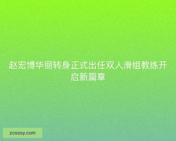 赵宏博华丽转身正式出任双人滑组教练开启新篇章 赵宏博华丽转身正式出任双人滑组教练开启新篇章