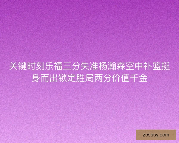 关键时刻乐福三分失准杨瀚森空中补篮挺身而出锁定胜局两分价值千金