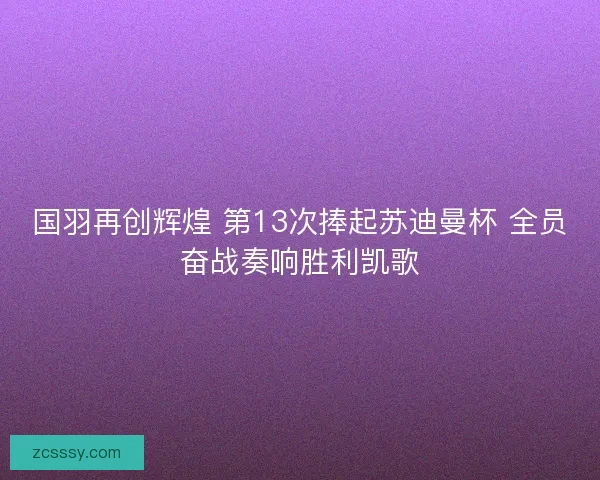 国羽再创辉煌 第13次捧起苏迪曼杯 全员奋战奏响胜利凯歌