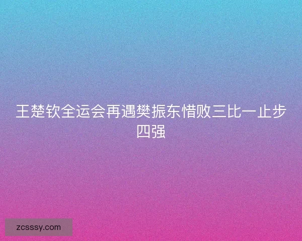 王楚钦全运会再遇樊振东惜败三比一止步四强 王楚钦全运会再遇樊振东惜败三比一止步四强