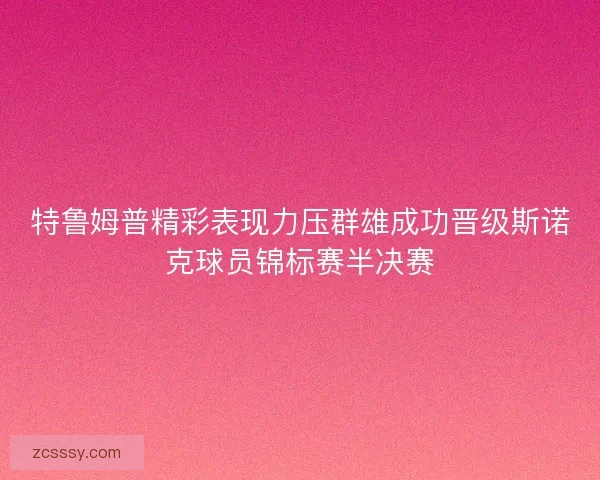 特鲁姆普精彩表现力压群雄成功晋级斯诺克球员锦标赛半决赛