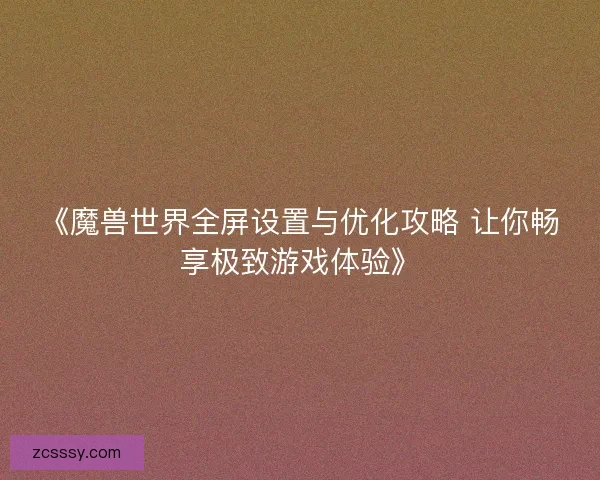 《魔兽世界全屏设置与优化攻略 让你畅享极致游戏体验》 《魔兽世界全屏设置与优化攻略 让你畅享极致游戏体验》